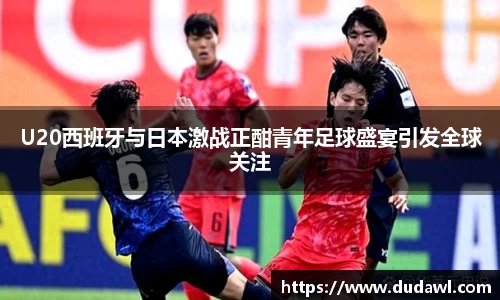 U20西班牙与日本激战正酣青年足球盛宴引发全球关注