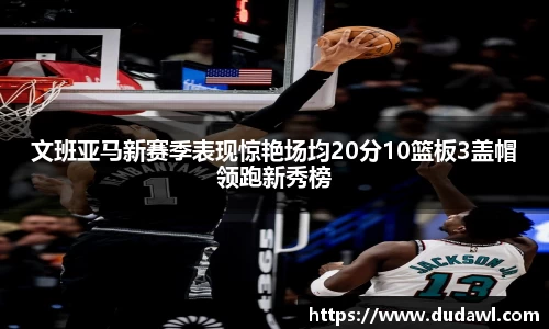 文班亚马新赛季表现惊艳场均20分10篮板3盖帽领跑新秀榜