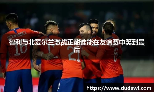 智利与北爱尔兰激战正酣谁能在友谊赛中笑到最后