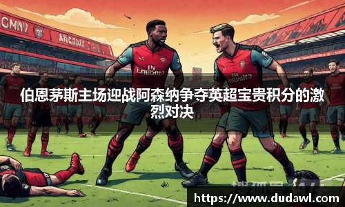 伯恩茅斯主场迎战阿森纳争夺英超宝贵积分的激烈对决